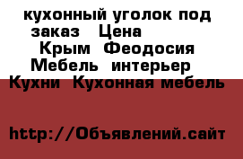 кухонный уголок под заказ › Цена ­ 4 700 - Крым, Феодосия Мебель, интерьер » Кухни. Кухонная мебель   